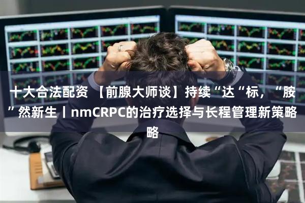 十大合法配资 【前腺大师谈】持续“达“标，“胺”然新生丨nmCRPC的治疗选择与长程管理新策略