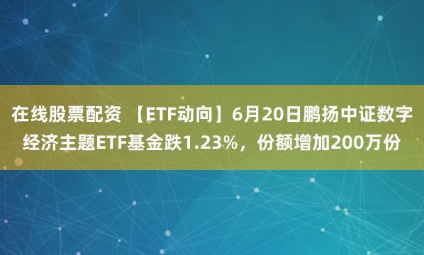 在线股票配资 【ETF动向】6月20日鹏扬中证数字经济主题ETF基金跌1.23%，份额增加200万份
