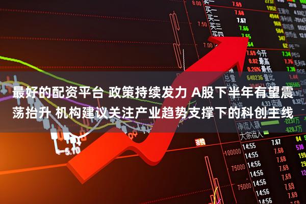 最好的配资平台 政策持续发力 A股下半年有望震荡抬升 机构建议关注产业趋势支撑下的科创主线
