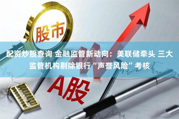 配资炒股查询 金融监管新动向：美联储牵头 三大监管机构剔除银行“声誉风险”考核