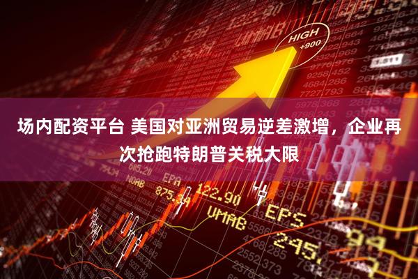 场内配资平台 美国对亚洲贸易逆差激增，企业再次抢跑特朗普关税大限