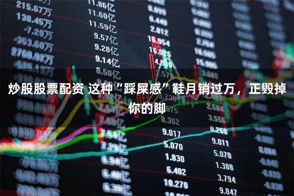 炒股股票配资 这种“踩屎感”鞋月销过万，正毁掉你的脚