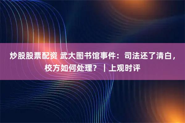 炒股股票配资 武大图书馆事件：司法还了清白，校方如何处理？｜上观时评
