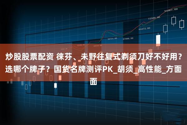 炒股股票配资 徕芬、未野往复式剃须刀好不好用？选哪个牌子？国货名牌测评PK_胡须_高性能_方面