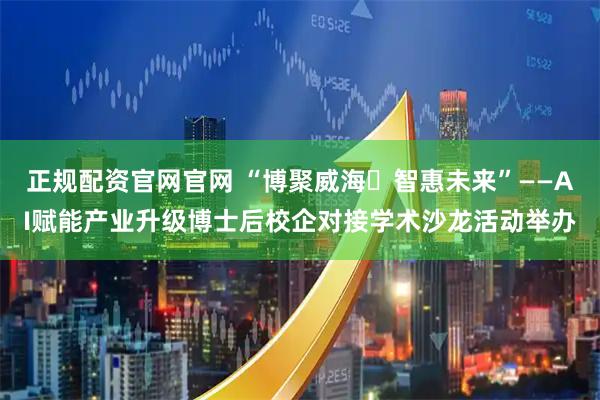 正规配资官网官网 “博聚威海・智惠未来”——AI赋能产业升级博士后校企对接学术沙龙活动举办