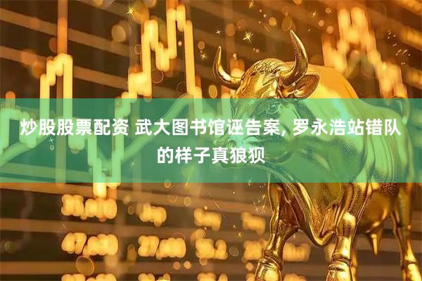 炒股股票配资 武大图书馆诬告案, 罗永浩站错队的样子真狼狈