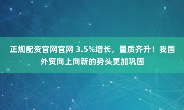 正规配资官网官网 3.5%增长，量质齐升！我国外贸向上向新的势头更加巩固