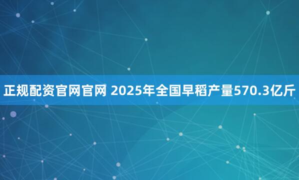 正规配资官网官网 2025年全国早稻产量570.3亿斤