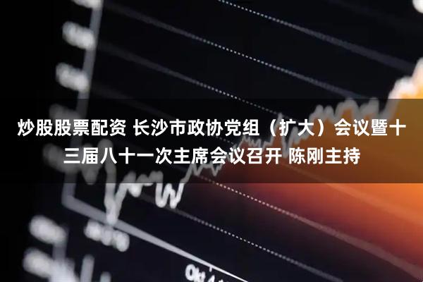 炒股股票配资 长沙市政协党组（扩大）会议暨十三届八十一次主席会议召开 陈刚主持