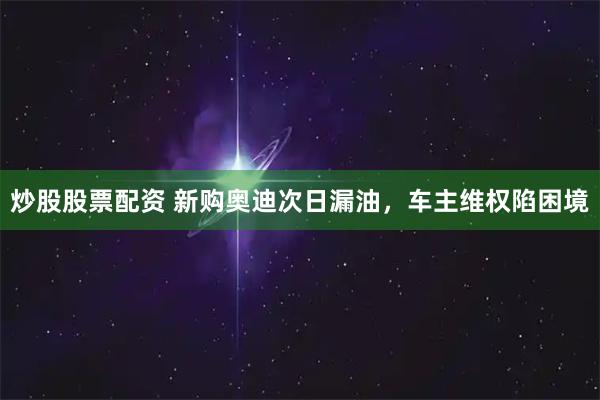 炒股股票配资 新购奥迪次日漏油，车主维权陷困境