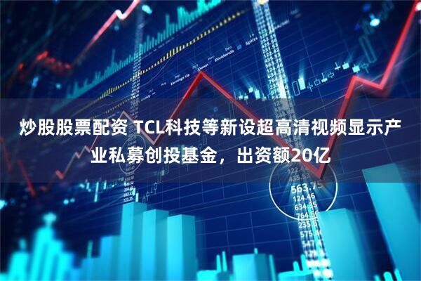炒股股票配资 TCL科技等新设超高清视频显示产业私募创投基金,出资额20亿