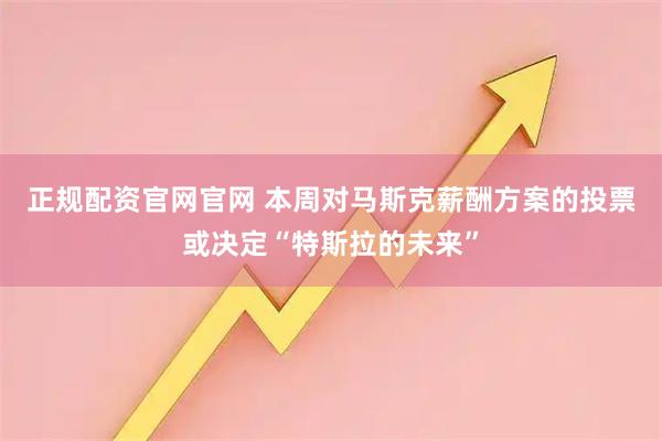 正规配资官网官网 本周对马斯克薪酬方案的投票或决定“特斯拉的未来”