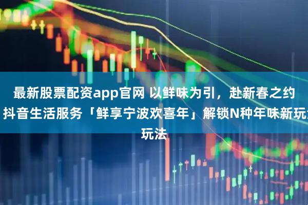 最新股票配资app官网 以鲜味为引，赴新春之约！抖音生活服务「鲜享宁波欢喜年」解锁N种年味新玩法