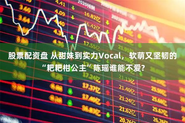 股票配资盘 从甜妹到实力Vocal,软萌又坚韧的“耙耙柑公主”陈瑶谁能不爱?