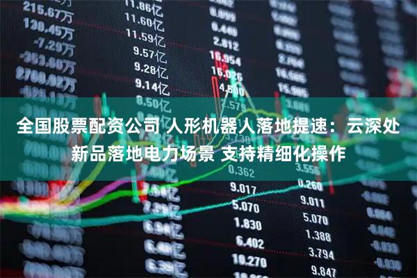 全国股票配资公司 人形机器人落地提速:云深处新品落地电力场景 支持精细化操作